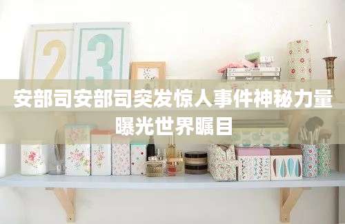 安部司安部司突发惊人事件神秘力量曝光世界瞩目