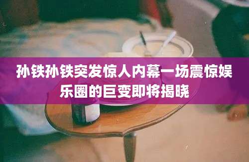 孙铁孙铁突发惊人内幕一场震惊娱乐圈的巨变即将揭晓