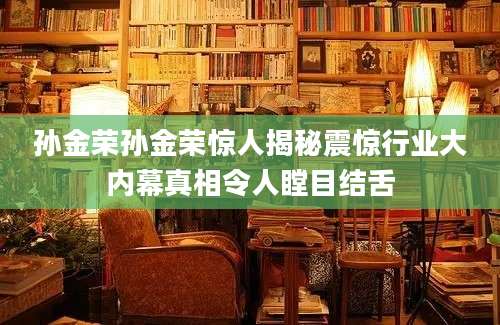 孙金荣孙金荣惊人揭秘震惊行业大内幕真相令人瞠目结舌