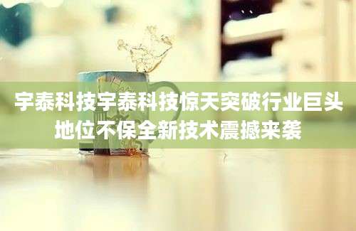 宇泰科技宇泰科技惊天突破行业巨头地位不保全新技术震撼来袭
