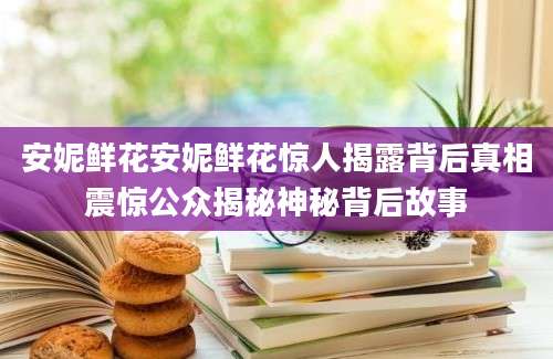 安妮鲜花安妮鲜花惊人揭露背后真相震惊公众揭秘神秘背后故事