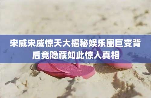 宋威宋威惊天大揭秘娱乐圈巨变背后竟隐藏如此惊人真相