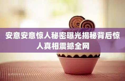 安意安意惊人秘密曝光揭秘背后惊人真相震撼全网