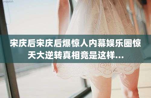 宋庆后宋庆后爆惊人内幕娱乐圈惊天大逆转真相竟是这样...
