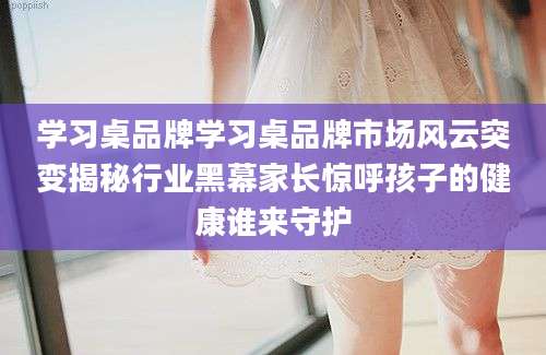 学习桌品牌学习桌品牌市场风云突变揭秘行业黑幕家长惊呼孩子的健康谁来守护