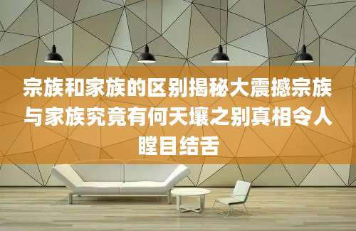 宗族和家族的区别揭秘大震撼宗族与家族究竟有何天壤之别真相令人瞠目结舌
