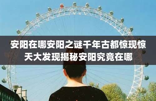 安阳在哪安阳之谜千年古都惊现惊天大发现揭秘安阳究竟在哪