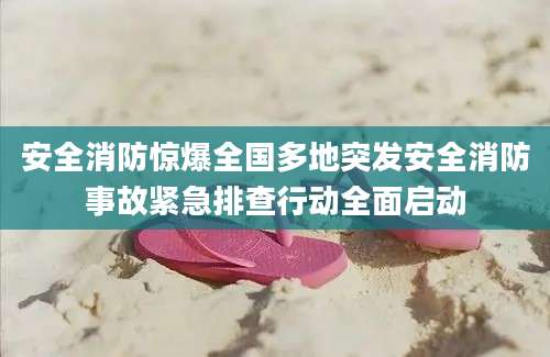 安全消防惊爆全国多地突发安全消防事故紧急排查行动全面启动