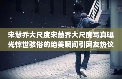 宋慧乔大尺度宋慧乔大尺度写真曝光惊世骇俗的绝美瞬间引网友热议