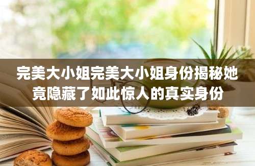 完美大小姐完美大小姐身份揭秘她竟隐藏了如此惊人的真实身份