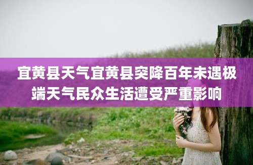 宜黄县天气宜黄县突降百年未遇极端天气民众生活遭受严重影响