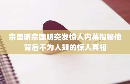 宗国明宗国明突发惊人内幕揭秘他背后不为人知的惊人真相