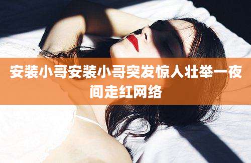 安装小哥安装小哥突发惊人壮举一夜间走红网络