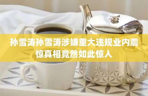 孙雪涛孙雪涛涉嫌重大违规业内震惊真相竟然如此惊人