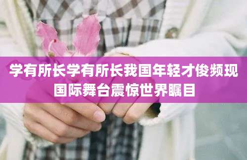 学有所长学有所长我国年轻才俊频现国际舞台震惊世界瞩目