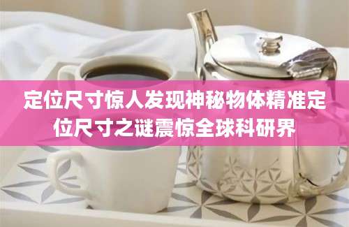 定位尺寸惊人发现神秘物体精准定位尺寸之谜震惊全球科研界