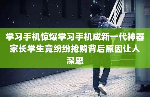 学习手机惊爆学习手机成新一代神器家长学生竟纷纷抢购背后原因让人深思