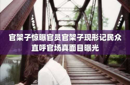 官架子惊曝官员官架子现形记民众直呼官场真面目曝光