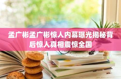 孟广彬孟广彬惊人内幕曝光揭秘背后惊人真相震惊全国