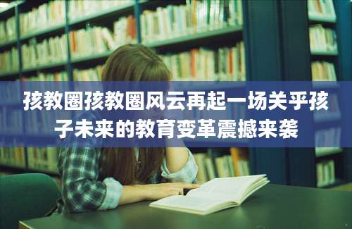孩教圈孩教圈风云再起一场关乎孩子未来的教育变革震撼来袭