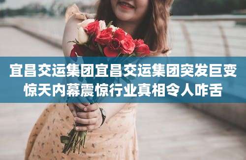 宜昌交运集团宜昌交运集团突发巨变惊天内幕震惊行业真相令人咋舌