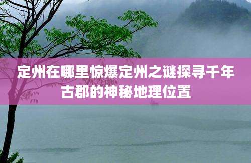 定州在哪里惊爆定州之谜探寻千年古郡的神秘地理位置
