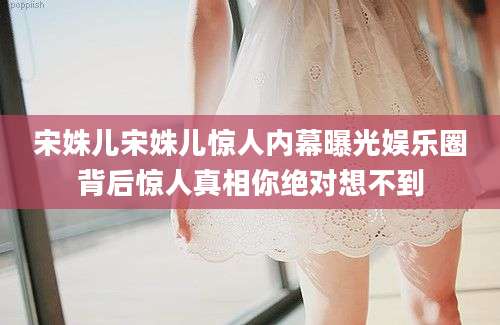 宋姝儿宋姝儿惊人内幕曝光娱乐圈背后惊人真相你绝对想不到
