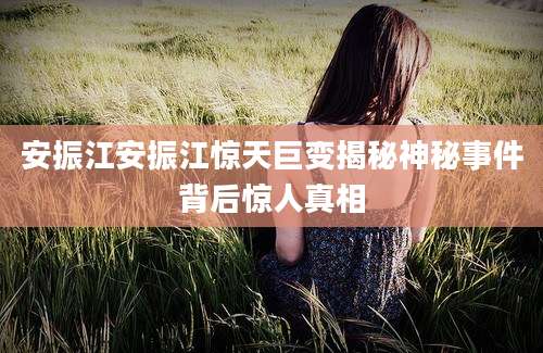 安振江安振江惊天巨变揭秘神秘事件背后惊人真相