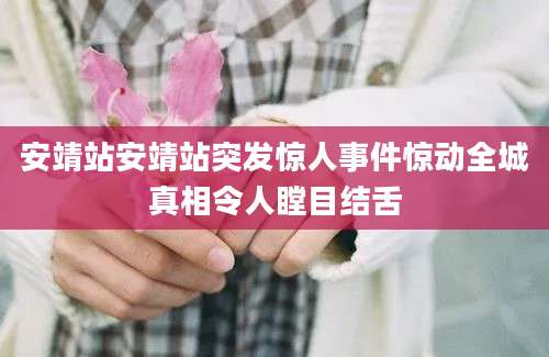 安靖站安靖站突发惊人事件惊动全城真相令人瞠目结舌