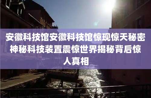 安徽科技馆安徽科技馆惊现惊天秘密神秘科技装置震惊世界揭秘背后惊人真相