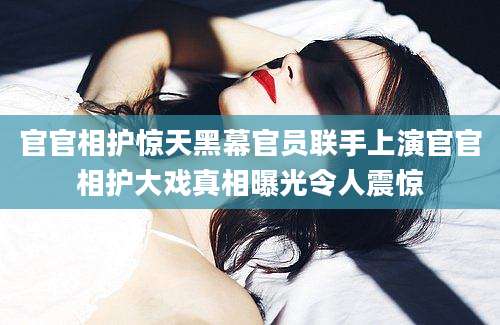 官官相护惊天黑幕官员联手上演官官相护大戏真相曝光令人震惊