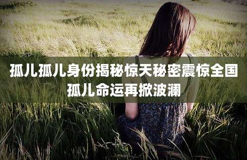 孤儿孤儿身份揭秘惊天秘密震惊全国孤儿命运再掀波澜