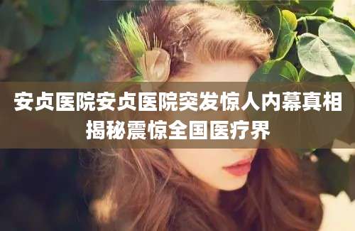 安贞医院安贞医院突发惊人内幕真相揭秘震惊全国医疗界