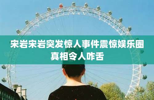 宋岩宋岩突发惊人事件震惊娱乐圈真相令人咋舌