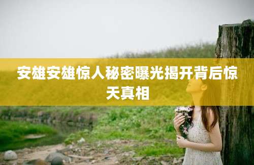 安雄安雄惊人秘密曝光揭开背后惊天真相