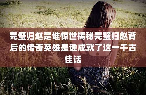 完璧归赵是谁惊世揭秘完璧归赵背后的传奇英雄是谁成就了这一千古佳话