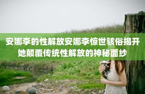 安娜李的性解放安娜李惊世骇俗揭开她颠覆传统性解放的神秘面纱