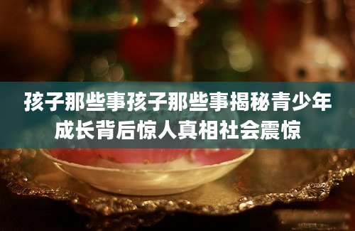 孩子那些事孩子那些事揭秘青少年成长背后惊人真相社会震惊