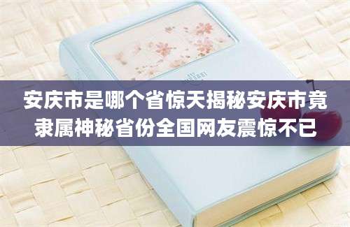 安庆市是哪个省惊天揭秘安庆市竟隶属神秘省份全国网友震惊不已