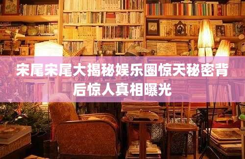宋尾宋尾大揭秘娱乐圈惊天秘密背后惊人真相曝光