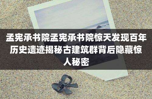 孟宪承书院孟宪承书院惊天发现百年历史遗迹揭秘古建筑群背后隐藏惊人秘密