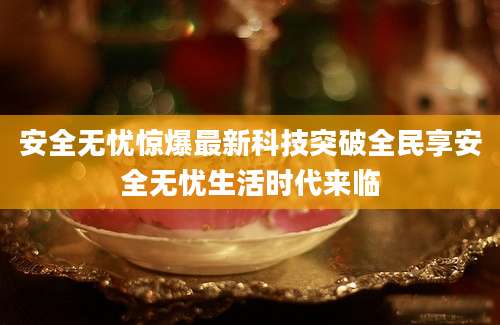 安全无忧惊爆最新科技突破全民享安全无忧生活时代来临