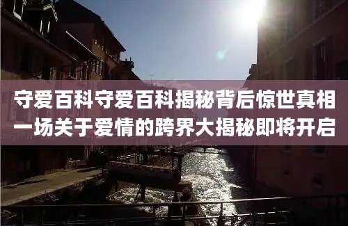 守爱百科守爱百科揭秘背后惊世真相一场关于爱情的跨界大揭秘即将开启